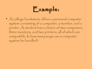 Example:
• A college bookstore offers a personal computer
system consisting of a computer, a monitor, and a
printer. A student has a choice of two computers,
three monitors, and two printers, all of which are
compatible. In how many ways can a computer
system be bundled?

 