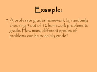 Example:
• A professor grades homework by randomly
choosing 5 out of 12 homework problems to
grade. How many different groups of
problems can he possibly grade?

 