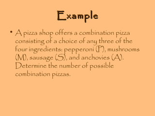 Example
• A pizza shop offers a combination pizza
consisting of a choice of any three of the
four ingredients: pepperoni (P), mushrooms
(M), sausage (S), and anchovies (A).
Determine the number of possible
combination pizzas.

 