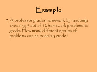 Example
• A professor grades homework by randomly
choosing 5 out of 12 homework problems to
grade. How many different groups of
problems can he possibly grade?

 