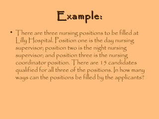 Example:
• There are three nursing positions to be filled at
Lilly Hospital. Position one is the day nursing
supervisor; position two is the night nursing
supervisor; and position three is the nursing
coordinator position. There are 15 candidates
qualified for all three of the positions. In how many
ways can the positions be filled by the applicants?

 