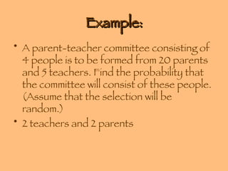 Example: A parent-teacher committee consisting of 4 people is to be formed from 20 parents and 5 teachers. Find the probability that the committee will consist of these people. (Assume that the selection will be random.) 2 teachers and 2 parents 