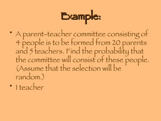 Example: A parent-teacher committee consisting of 4 people is to be formed from 20 parents and 5 teachers. Find the probability that the committee will consist of these people. (Assume that the selection will be random.) 1 teacher 