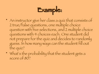 Example: An instructor give her class a quiz that consists of 2 true/false questions, one multiple choice question with five selections, and 2 multiple choice questions with 4 choices each. One student did not prepare for the quiz and decides to randomly guess. In how many ways can the student fill out the quiz? What’s the probability that the student gets a score of 80? 