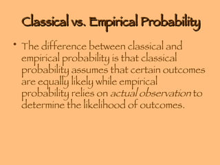 Classical vs. Empirical Probability The difference between classical and empirical probability is that classical probability assumes that certain outcomes are equally likely while empirical probability relies on  actual observation  to determine the likelihood of outcomes. 