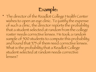 Example: The director of the Readlot College Health Center wishes to open an eye clinic. To justify the expense of such a clinic, the director reports the probability that a student selected at random from the college roster needs corrective lenses. He took a random sample of 500 students to compute this probability and found that 375 of them need corrective lenses. What is the probability that a Readlot College student selected at random needs corrective lenses? 