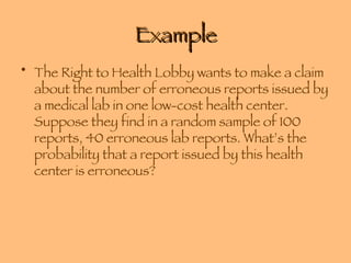 Example The Right to Health Lobby wants to make a claim about the number of erroneous reports issued by a medical lab in one low-cost health center. Suppose they find in a random sample of 100 reports, 40 erroneous lab reports. What’s the probability that a report issued by this health center is erroneous? 
