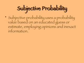 Subjective Probability Subjective probability uses a probability value based on an educated guess or estimate, employing opinions and inexact information. 