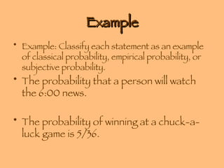 Example Example: Classify each statement as an example of classical probability, empirical probability, or subjective probability. The probability that a person will watch the 6:00 news. The probability of winning at a chuck-a-luck game is 5/36. 