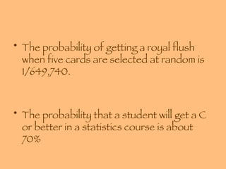The probability of getting a royal flush when five cards are selected at random is 1/649,740. The probability that a student will get a C or better in a statistics course is about 70% 