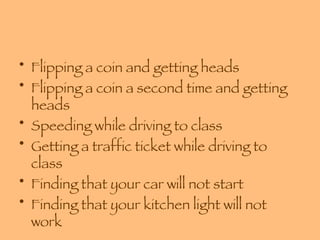 Flipping a coin and getting heads Flipping a coin a second time and getting heads Speeding while driving to class Getting a traffic ticket while driving to class Finding that your car will not start Finding that your kitchen light will not work 
