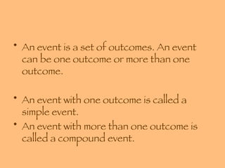 An event is a set of outcomes. An event can be one outcome or more than one outcome. An event with one outcome is called a simple event. An event with more than one outcome is called a compound event. 