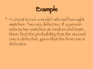 Example A circuit to run a model railroad has eight switches. Two are defective. If a person selects two switches at random and tests them, find the probability that the second one is defective, given that the first one is defective. 