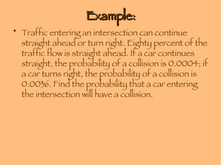Example: Traffic entering an intersection can continue straight ahead or turn right. Eighty percent of the traffic flow is straight ahead. If a car continues straight, the probability of a collision is 0.0004; if a car turns right, the probability of a collision is 0.0036. Find the probability that a car entering the intersection will have a collision. 