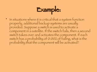 Example: In situations where it is critical that a system function properly, additional backup systems are usually provided. Suppose a switch is used to activate a component in a satellite. If the switch fails, then a second switch takes over and activates the component. If each switch has a probability of 0.002 of failing, what is the probability that the component will be activated? 