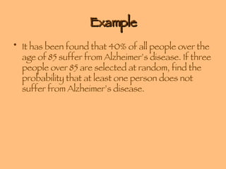Example It has been found that 40% of all people over the age of 85 suffer from Alzheimer’s disease. If three people over 85 are selected at random, find the probability that at least one person does not suffer from Alzheimer’s disease.  