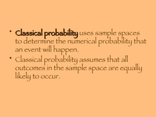Classical probability  uses sample spaces to determine the numerical probability that an event will happen.  Classical probability assumes that all outcomes in the sample space are equally likely to occur. 