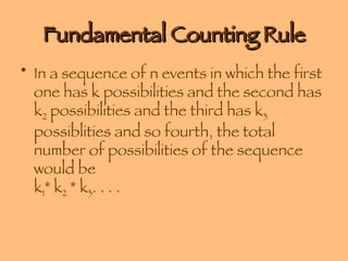 Fundamental Counting Rule In a sequence of n events in which the first one has k possibilities and the second has k 2  possibilities and the third has k 3  possiblities and so fourth, the total number of possibilities of the sequence would be  k 1 * k 2  * k 3 . . . .  