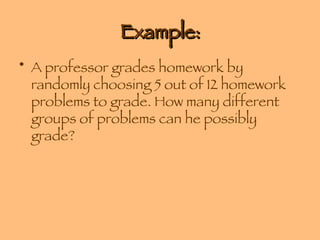 Example: A professor grades homework by randomly choosing 5 out of 12 homework problems to grade. How many different groups of problems can he possibly grade? 