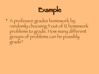 Example A professor grades homework by randomly choosing 5 out of 12 homework problems to grade. How many different groups of problems can he possibly grade? 