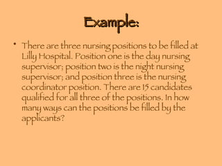 Example: There are three nursing positions to be filled at Lilly Hospital. Position one is the day nursing supervisor; position two is the night nursing supervisor; and position three is the nursing coordinator position. There are 15 candidates qualified for all three of the positions. In how many ways can the positions be filled by the applicants? 