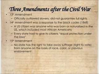 Three Amendments after the Civil War 13 th  Amendment Officially outlawed slavery, did not guarantee full rights 14 th  Amendment was a response to the black codes (1868) A US citizen was anyone who was born or naturalized in the US, which included most African Americans Every state had to give its citizens “equal protection under the laws” 15 th  Amendment No state has the right to take away suffrage (right to vote) from anyone on the basis of race, color, or previous enslavement 