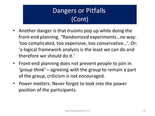 Dangers or Pitfalls  (Cont) Another danger is that  truisms  pop up while doing the front-end planning. “Randomized experiments…no way: ‘too complicated, too expensive, too conservative…’. Or: ‘a logical framework analysis is the least we can do and therefore we should do it.’  Front-end planning does not prevent people to join in  ‘group think’ –  agreeing with the group to remain a part of the group, criticism is not encouraged.  Power matters.  Never forget to look into the power position of the participants.  www.dadangsolihin.com 