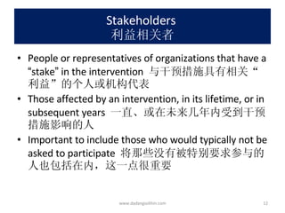 Stakeholders  利益相关者 People or representatives of organizations that have a  “ stake ”  in the intervention  与干预措施具有相关 “ 利益 ” 的个人或机构代表 Those affected by an intervention, in its lifetime, or in subsequent years  一直、或在未来几年内受到干预措施影响的人 Important to include those who would typically not be asked to participate  将那些没有被特别要求参与的人也包括在内，这一点很重要 www.dadangsolihin.com 