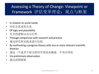Assessing a Theory of Change: Viewpoint or Framework   评估变革理论：观点与框架 In relation to social needs 同社会需求的关系 Of logic and plausibility 有关的逻辑以及可行性 Through comparison with research and practice 通过研究和实践来进行比较 By confronting a program theory with one or more relevant scientific theories 通过一个或多个相关的科学理论来挑战一个项目理论 Via preliminary observation 通过前期观察 www.dadangsolihin.com 