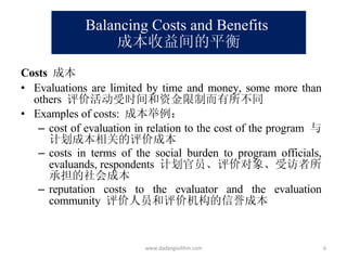 Balancing Costs and Benefits  成本收益间的平衡 Costs   成本 Evaluations are limited by time and money, some more than others  评价活动受时间和资金限制而有所不同 Examples of costs:  成本举例： cost of evaluation in relation to the cost of the program  与计划成本相关的评价成本 costs in terms of the social burden to program officials, evaluands, respondents  计划官员、评价对象、受访者所承担的社会成本 reputation costs to the evaluator and the evaluation community  评价人员和评价机构的信誉成本 www.dadangsolihin.com 