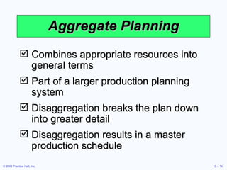 Aggregate Planning Combines appropriate resources into general terms Part of a larger production planning system Disaggregation breaks the plan down into greater detail Disaggregation results in a master production schedule 