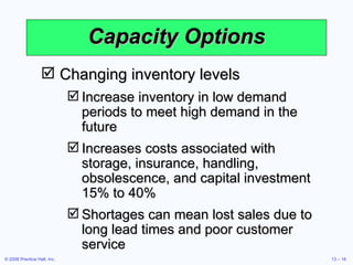 Capacity Options Changing inventory levels Increase inventory in low demand periods to meet high demand in the future Increases costs associated with storage, insurance, handling, obsolescence, and capital investment 15% to 40% Shortages can mean lost sales due to long lead times and poor customer service 