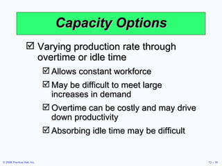 Capacity Options Varying production rate through overtime or idle time Allows constant workforce May be difficult to meet large increases in demand Overtime can be costly and may drive down productivity Absorbing idle time may be difficult 