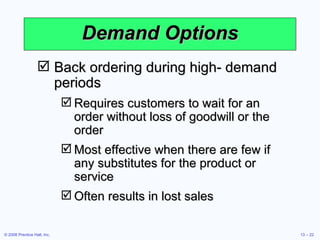 Demand Options Back ordering during high- demand periods Requires customers to wait for an order without loss of goodwill or the order Most effective when there are few if any substitutes for the product or service Often results in lost sales 