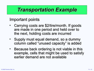 Transportation Example Important points Carrying costs are $2/tire/month. If goods are made in one period and held over to the next, holding costs are incurred Supply must equal demand, so a dummy column called “unused capacity” is added Because back ordering is not viable in this example, cells that might be used to satisfy earlier demand are not available 
