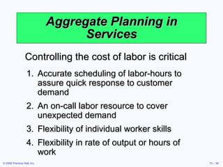 Aggregate Planning in Services Controlling the cost of labor is critical Accurate scheduling of labor-hours to assure quick response to customer demand An on-call labor resource to cover unexpected demand Flexibility of individual worker skills Flexibility in rate of output or hours of work 