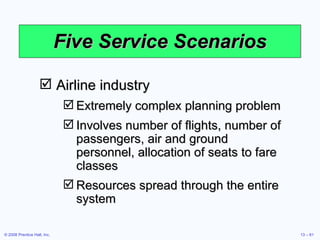 Five Service Scenarios Airline industry Extremely complex planning problem Involves number of flights, number of passengers, air and ground personnel, allocation of seats to fare classes Resources spread through the entire system 