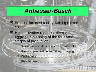 Anheuser-Busch Product-focused facility with high fixed costs High utilization requires effective aggregate planning of the four basic stages of production Selection and delivery of raw materials Brewing process from milling to aging Packaging Distribution 