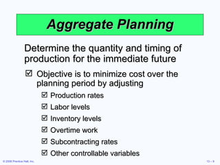 Aggregate Planning Objective is to minimize cost over the planning period by adjusting Production rates Labor levels Inventory levels Overtime work Subcontracting rates Other controllable variables Determine the quantity and timing of production for the immediate future 