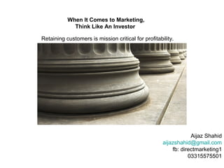 When It Comes to Marketing,
             Think Like An Investor

Retaining customers is mission critical for profitability.




                                                                 Aijaz Shahid
                                                     aijazshahid@gmail.com
                                                         fb: directmarketing1
                                                                03315575501
 