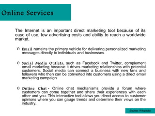 Online Services

   The Internet is an important direct marketing tool because of its
   ease of use, low advertising costs and ability to reach a worldwide
   market.

    Θ Email remains the primary vehicle for delivering personalized marketing
      messages directly to individuals and businesses.

    Θ Social Media Outlets , such as Facebook and Twitter, complement
      email marketing because it drives marketing relationships with potential
      customers. Social media can connect a business with new fans and
      followers who then can be converted into customers using a direct email
      marketing campaign

    Θ Online Chat - Online chat mechanisms provide a forum where
      customers can come together and share their experiences with each
      other and you. This interactive tool allows you direct access to customer
      opinions where you can gauge trends and determine their views on the
      industry.
                                                                     Source: Wikipedia
 
