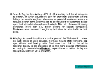 Θ Search Engine Marketing: 49% of US spending on Internet ads goes
  to search, in which advertisers pay for prominent placement among
  listings in search engines whenever a potential customer enters a
  relevant search term, allowing ads to be delivered to customers based
  upon their already-indicated search criteria This paid placement industry
  generates more than $10 billion dollars for search companies.
  Marketers also use search engine optimization to drive traffic to their
  sites.

Θ Display Ads are interactive ads that appear on the Web next to content
  on Web pages or Web services. Formats include static banners, pop
  ups, videos, and floating units. Customers can click on the ad to
  respond directly to the message or to find more detailed information.
  According to research by eMarketer, expenditures on online display ads
  rose 24.5% between 2010 and 2011.




                                                                 Source: Wikipedia
 