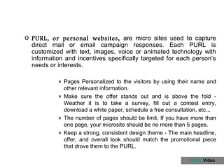 Θ PURL, or personal websites, are micro sites used to capture
  direct mail or email campaign responses. Each PURL is
  customized with text, images, voice or animated technology with
  information and incentives specifically targeted for each person’s
  needs or interests.

           » Pages Personalized to the visitors by using their name and
             other relevant information.
           » Make sure the offer stands out and is above the fold -
             Weather it is to take a survey, fill out a contest entry,
             download a white paper, schedule a free consultation, etc...
           » The number of pages should be limit. If you have more than
             one page, your microsite should be no more than 5 pages.
           » Keep a strong, consistent design theme - The main headline,
             offer, and overall look should match the promotional piece
             that drove them to the PURL.

                                                              PURL Video
 