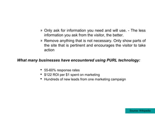 » Only ask for information you need and will use. - The less
             information you ask from the visitor, the better.
           » Remove anything that is not necessary. Only show parts of
             the site that is pertinent and encourages the visitor to take
             action

What many businesses have encountered using PURL technology:

            55-60% response rates
            $122 ROI per $1 spent on marketing
            Hundreds of new leads from one marketing campaign




                                                                 Source: Wikipedia
 