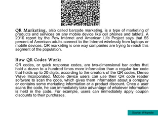 QR Marketing , also called barcode marketing, is a type of marketing of
products and services on any mobile device like cell phones and tablets. A
2010 report by the Pew Internet and American Life Project says that 55
percent of American adults connect to the Internet wirelessly from laptops or
mobile devices. QR marketing is one way companies are trying to reach this
segment of the population.

How QR Codes Work:
QR codes, or quick response codes, are two-dimensional bar codes that
hold a dozen to a hundred times more information than a regular bar code
that holds up to 20 digits, according to the creators of the QR codes, Denso
Wave Incorporated. Mobile device users can use their QR code reader
software to scan the code, which gives them information about a company
or contains some marketing information or a product discount. Once a user
scans the code, he can immediately take advantage of whatever information
is held in the code. For example, users can immediately apply coupon
discounts to their purchases.



                                                                   Source: Wikipedia
 