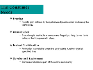 The Consumer
Needs
   ő Prestige
           People gain esteem by being knowledgeable about and using the
            technology

   ő Convenience
           Everything is available at consumers fingertips; they do not have
            to leave the living room to shop.

   ő Instant Gratification
           Formation is available when the user wants it, rather than at
            specified time

   ő Novelty and Excitement
           Consumers become part of the online community
 