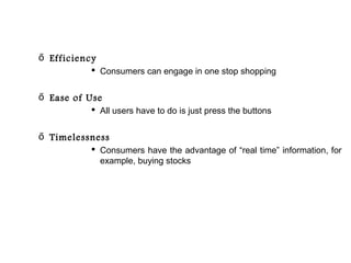 ő Efficiency
            Consumers can engage in one stop shopping


ő Ease of Use
            All users have to do is just press the buttons


ő Timelessness
            Consumers have the advantage of “real time” information, for
             example, buying stocks
 