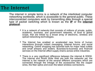 The Internet
   The internet in simple terms is a network of the interlinked computer
   networking worldwide, which is accessible to the general public. These
   interconnected computers work by transmitting data through a special
   type of packet switching which is known as the IP or the internet
   protocol.

            It is a network of networks that consists of millions of private, public,
             academic, business, and government networks, of local to global
             scope, that are linked by a broad array of electronic, wireless and
             optical networking technologies.

            The Internet has enabled or accelerated new forms of human
             interactions through instant messaging, Internet forums, and social
             networking. Online shopping has boomed both for major retail outlets
             and small artisans and traders. Business-to-business and financial
             services on the Internet affect supply chains across entire industries.

            There is a very significant difference between the internet & WWW.
             The internet and World Wide Web are both the networks yet; the
             internet is the network of the several different computers which are
             connected through the linkage of the accessories like the copper
             wires, the fiber optics and even the latest wireless connections.
 