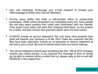   Use viral marketing. Encourage your e-mail recipient to forward your
    offer/message to others who may be interested.

   On-line users prefer free trials or bill-me-later offers to money-back
    guarantees. While online transactions are increasing every day, many people
    are still wary about sending their credit card information over the Internet.
    They would much rather just send their shipping information, try the product
    for a while, and then choose their payment option when the time comes.

   ALWAYS include an opt-out statement! The only thing more powerful than
    good will towards your company is ill will. Don't make any customer feel like
    they have been spammed. Include an un-subscribe or remove statement at
    the end of your e-mail. Be sure to remove them from any future mailings.

   The opt-out statement should read something like this: "We at XYZ Company
    respect your online privacy. If you received this message in error or simply
    do not wish to receive further e-mails from us, please reply to this e-mail with
    REMOVE in the subject line."



                                                                     Source: deer-library.com
 