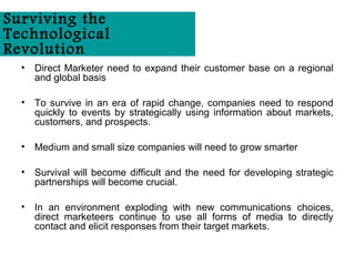 Surviving the
Technological
Revolution
  •   Direct Marketer need to expand their customer base on a regional
      and global basis

  •   To survive in an era of rapid change, companies need to respond
      quickly to events by strategically using information about markets,
      customers, and prospects.

  •   Medium and small size companies will need to grow smarter

  •   Survival will become difficult and the need for developing strategic
      partnerships will become crucial.

  •   In an environment exploding with new communications choices,
      direct marketeers continue to use all forms of media to directly
      contact and elicit responses from their target markets.
 